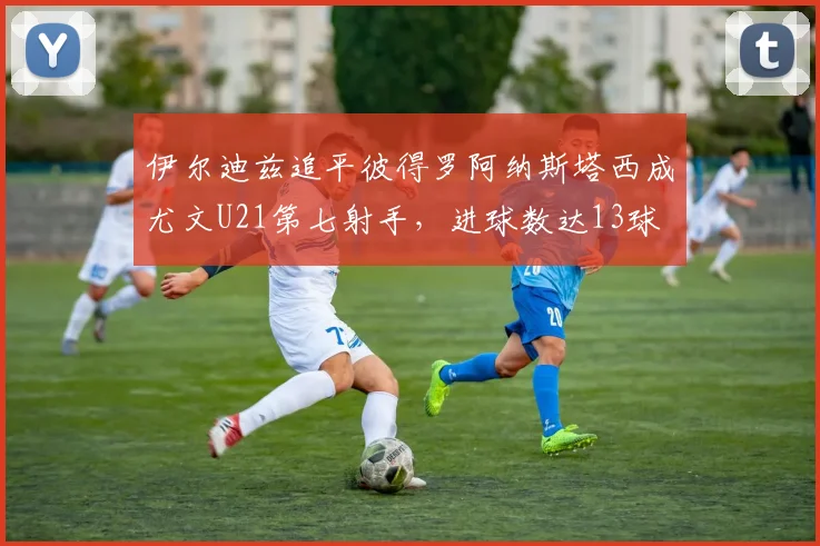 伊尔迪兹追平彼得罗阿纳斯塔西成尤文U21第七射手，进球数达13球