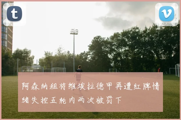 阿森纳租将维埃拉德甲再遭红牌情绪失控五轮内两次被罚下