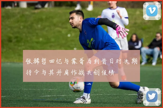 张稀哲回忆与蒙哥马利昔日对决期待今与其并肩作战共创佳绩