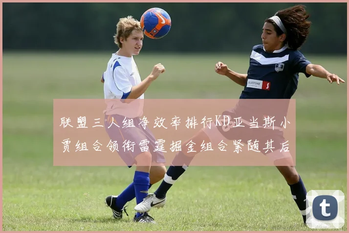 联盟三人组净效率排行KD亚当斯小贾组合领衔雷霆掘金组合紧随其后