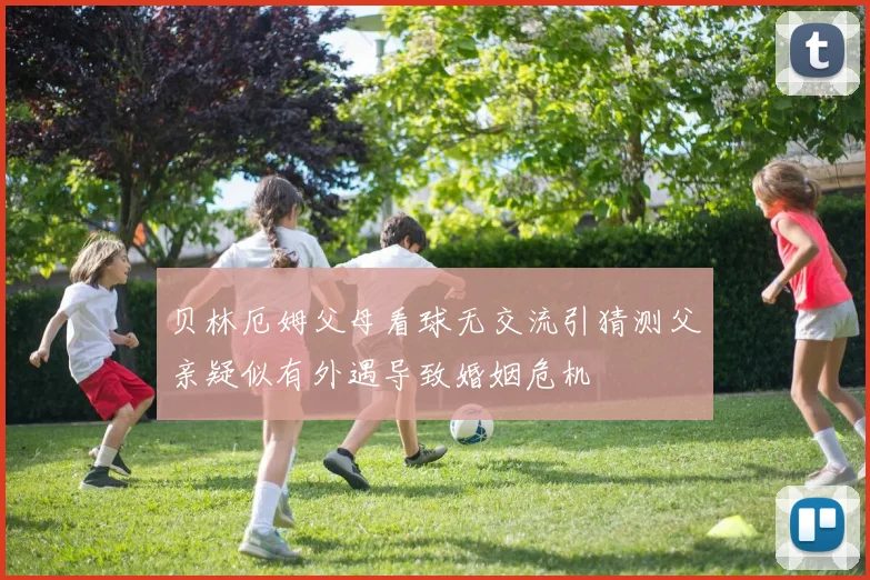 贝林厄姆父母看球无交流引猜测父亲疑似有外遇导致婚姻危机
