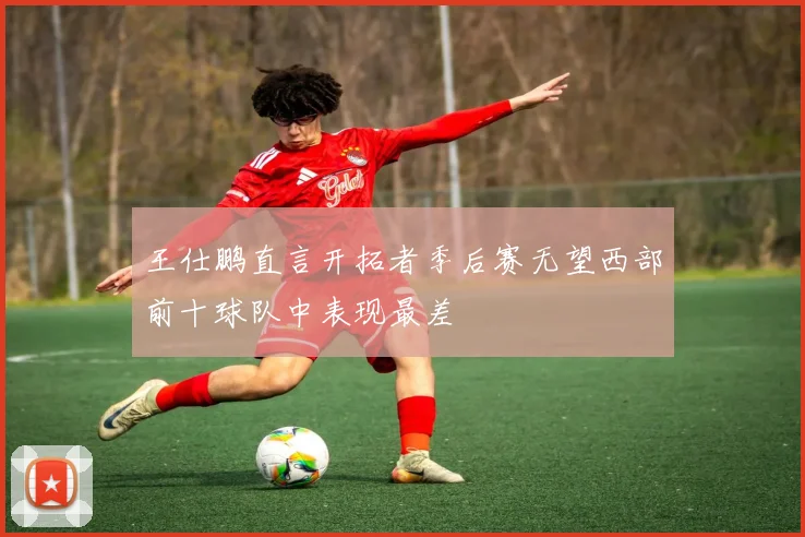 王仕鹏直言开拓者季后赛无望西部前十球队中表现最差