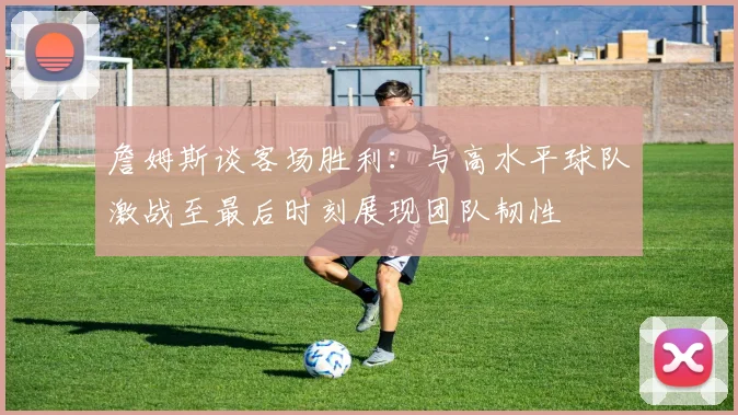 詹姆斯谈客场胜利：与高水平球队激战至最后时刻展现团队韧性