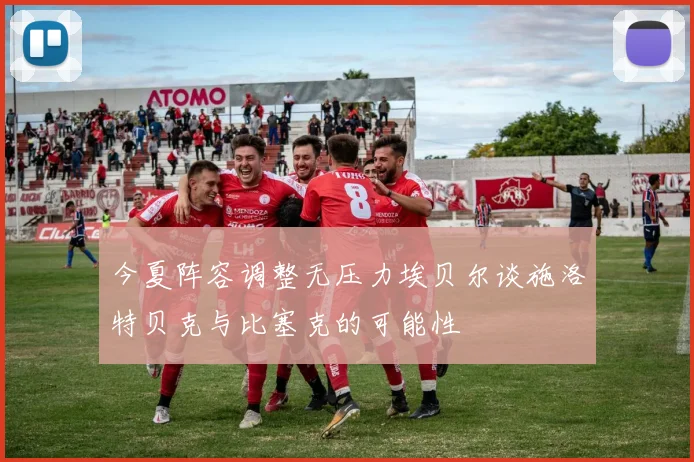 今夏阵容调整无压力埃贝尔谈施洛特贝克与比塞克的可能性