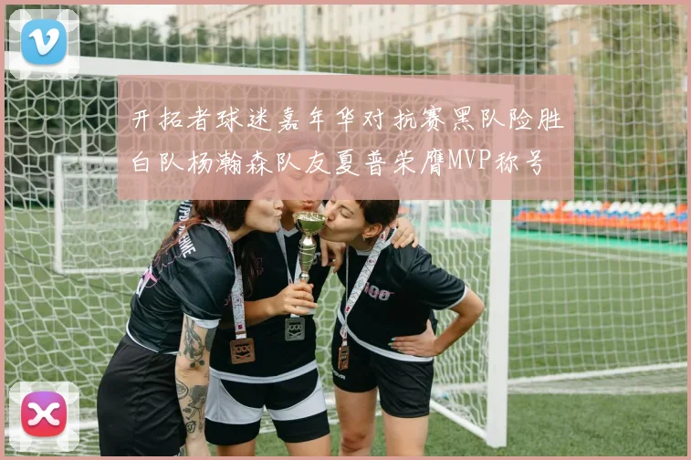 开拓者球迷嘉年华对抗赛黑队险胜白队杨瀚森队友夏普荣膺MVP称号