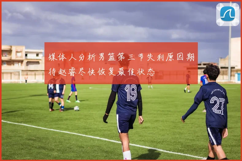 媒体人分析男篮第三节失利原因期待赵睿尽快恢复最佳状态