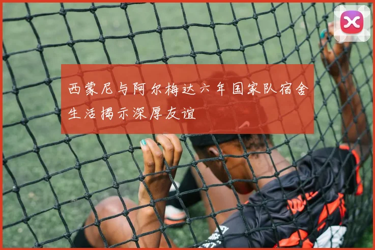 西蒙尼与阿尔梅达六年国家队宿舍生活揭示深厚友谊