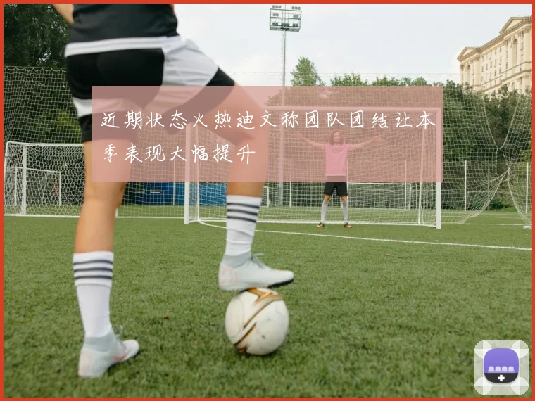 近期状态火热迪文称团队团结让本季表现大幅提升