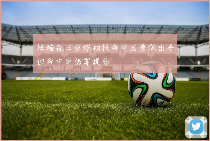 杨瀚森三分球初投命中后勇敢出手但命中率仍需提升