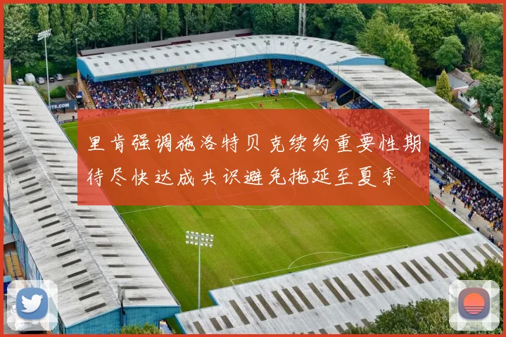 里肯强调施洛特贝克续约重要性期待尽快达成共识避免拖延至夏季