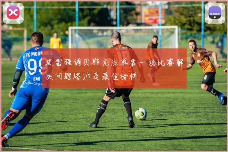 皮雷强调贝耶无法单靠一场比赛解决问题塔帅是最佳榜样